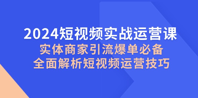 2024短视频实战运营课，实体商家引流爆单必备，全面解析短视频运营技巧-网创资源