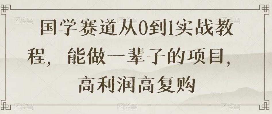 国学赛道从0到1实战教程，能做一辈子的项目，高利润高复购-网创资源