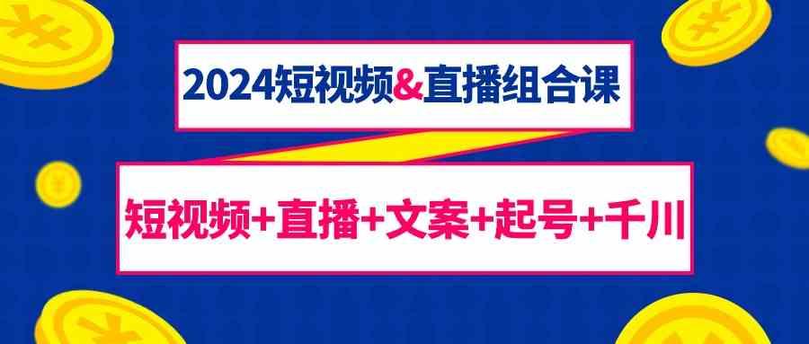 2024短视频&直播组合课：短视频+直播+文案+起号+千川(67节课)-网创资源