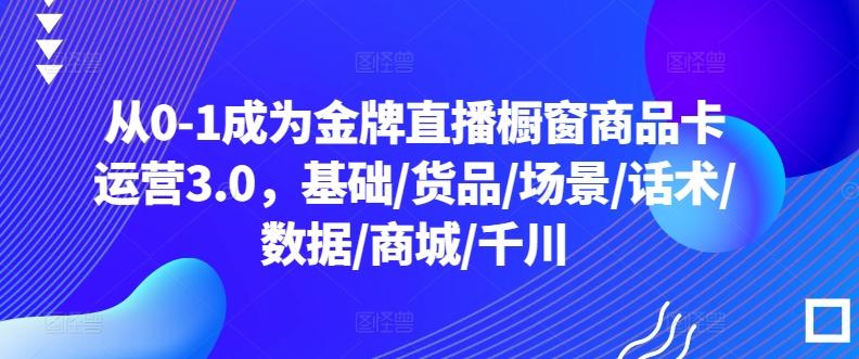 从0-1成为金牌直播橱窗商品卡运营3.0，基础/货品/场景/话术/数据/商城/千川-网创资源