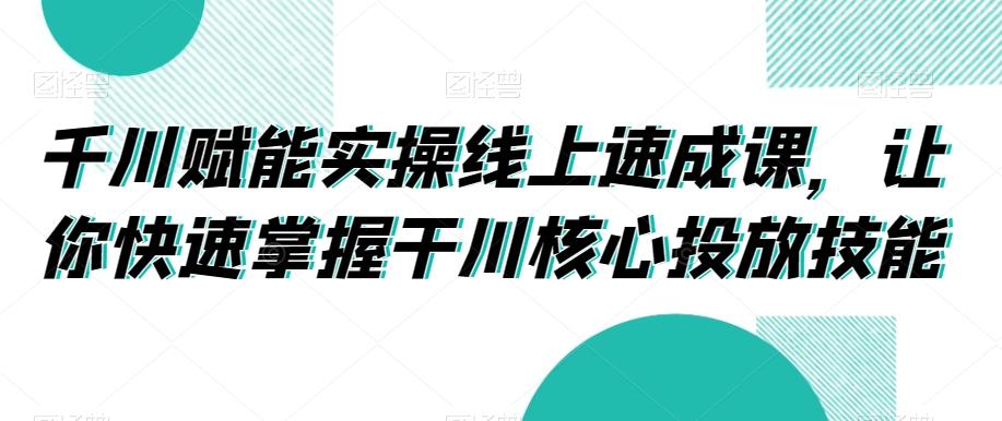 千川赋能实操线上速成课，让你快速掌握干川核心投放技能-网创资源