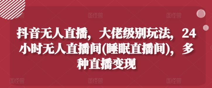 抖音无人直播，大佬级别玩法，24小时无人直播间(睡眠直播间)，多种直播变现【揭秘】-网创资源