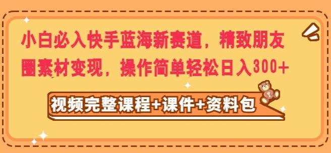 小白必入快手蓝海新赛道，精致朋友圈素材变现，操作简单轻松日入300-网创资源