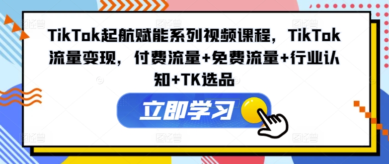 TikTok起航赋能系列视频课程，TikTok流量变现，付费流量+免费流量+行业认知+TK选品-网创资源