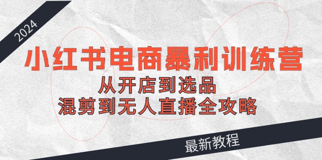 2024小红书电商暴利训练营：从开店到选品，混剪到无人直播全攻略-网创资源