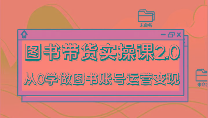 图书带货实操课2.0，从0学做图书账号运营变现，干货教程快速上手，高效起号涨粉-网创资源