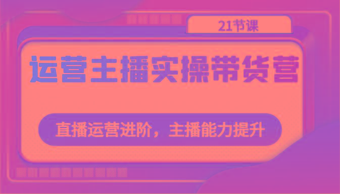 运营主播实操带货营：直播运营进阶，主播能力提升(21节课)-网创资源