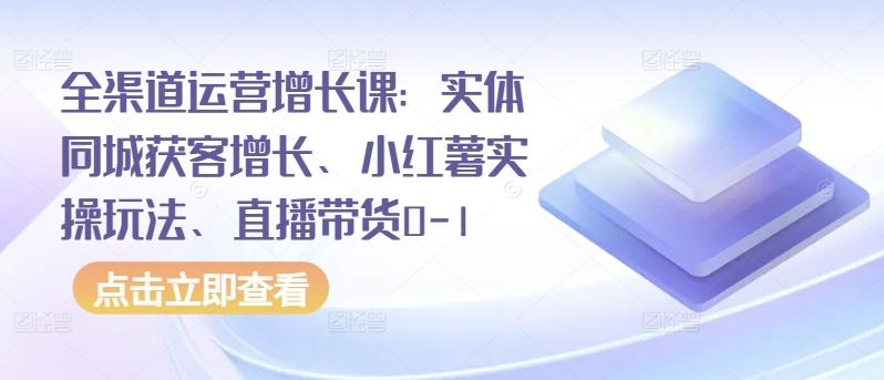 全渠道运营增长课：实体同城获客增长、小红薯实操玩法、直播带货0-1-网创资源