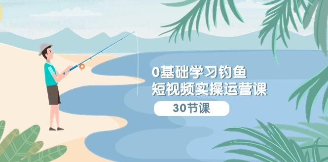 (9672期)0基础学习钓鱼短视频实操运营课：认知篇/定位篇/工具篇/内容篇/运营篇-网创资源