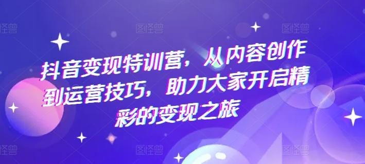 抖音变现特训营，从内容创作到运营技巧，助力大家开启精彩的变现之旅-网创资源