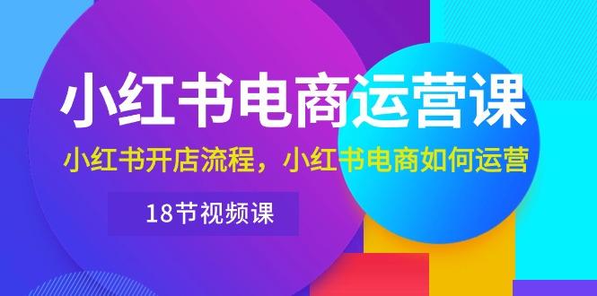 小红书·电商运营课：小红书开店流程，小红书电商如何运营(18节视频课-网创资源
