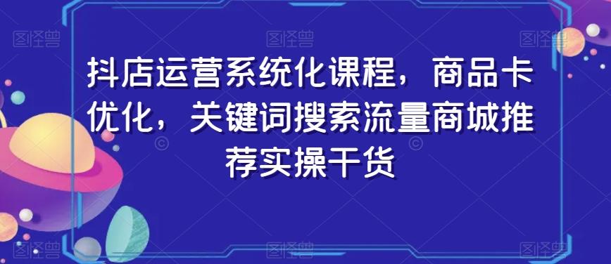 抖店运营系统化课程，商品卡优化，关键词搜索流量商城推荐实操干货-网创资源