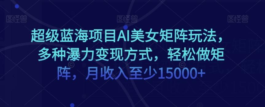 超级蓝海项目AI美女矩阵玩法，多种瀑力变现方式，轻松做矩阵，月收入至少15000+【揭秘】-网创资源