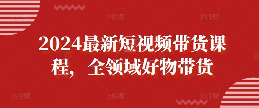 2024最新短视频带货课程，全领域好物带货-网创资源