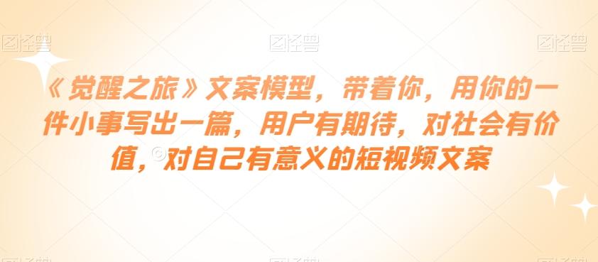 《觉醒之旅》文案模型，带着你，用你的一件小事写出一篇，用户有期待，对社会有价值，对自己有意义的短视频文案-网创资源