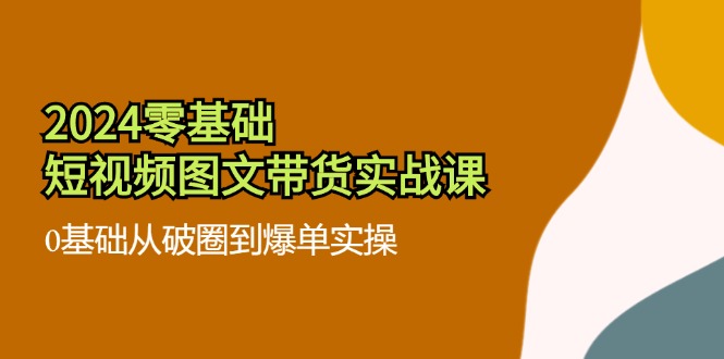 2024零基础·短视频图文带货实战课：0基础从破圈到爆单实操(35节课-网创资源