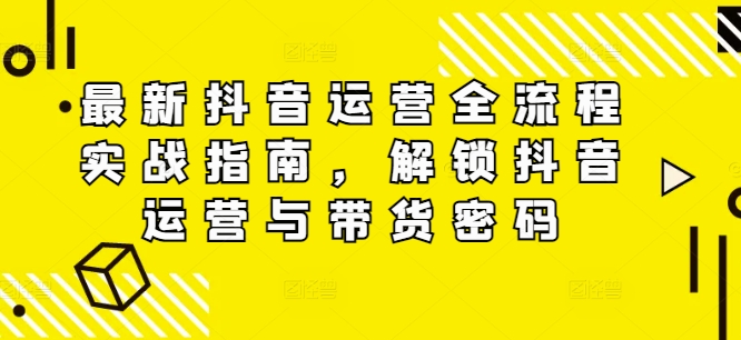 最新抖音运营全流程实战指南，解锁抖音运营与带货密码-网创资源
