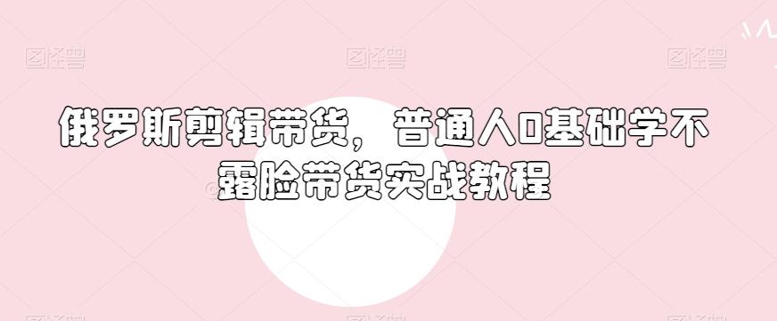 俄罗斯产品剪辑带货，普通人0基础学不露脸带货实战教程-网创资源