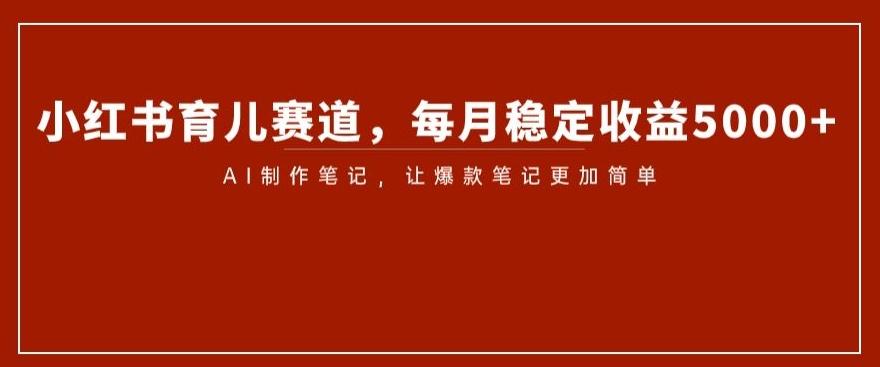 小红书育儿赛道，每月稳定收益5000+，AI制作笔记让爆款笔记更加简单【揭秘】-网创资源