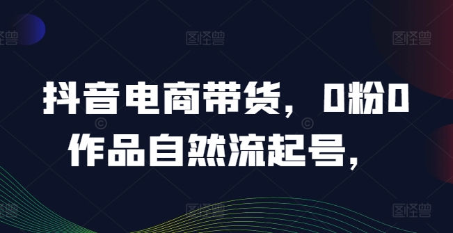 抖音电商带货，0粉0作品自然流起号，热销20多万人的抖音课程的经验分享-网创资源