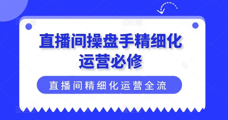 直播间操盘手精细化运营必修，直播间精细化运营全流程解读-网创资源