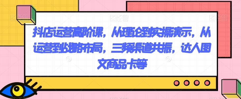 抖店运营高阶课，从理论到实操演示，从运营到战略布局，三频渠道共振，达人图文商品卡等-网创资源