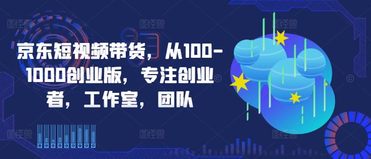 京东短视频带货，从100-1000创业版，专注创业者，工作室，团队-网创资源