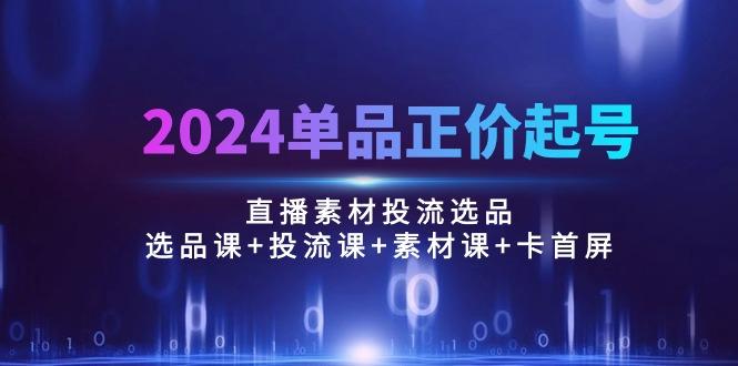 2024单品正价起号，直播素材投流选品：选品课+投流课+素材课+卡首屏/100节-网创资源