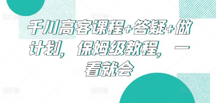 千川高客课程+答疑+做计划，保姆级教程，一看就会-网创资源
