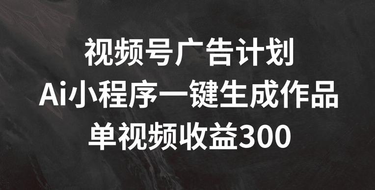 视频号广告计划，AI小程序一键生成作品， 单视频收益300+【揭秘】-网创资源