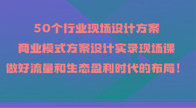 50个行业现场设计方案，商业模式方案设计实录现场课，做好流量和生态盈利时代的布局！-网创资源