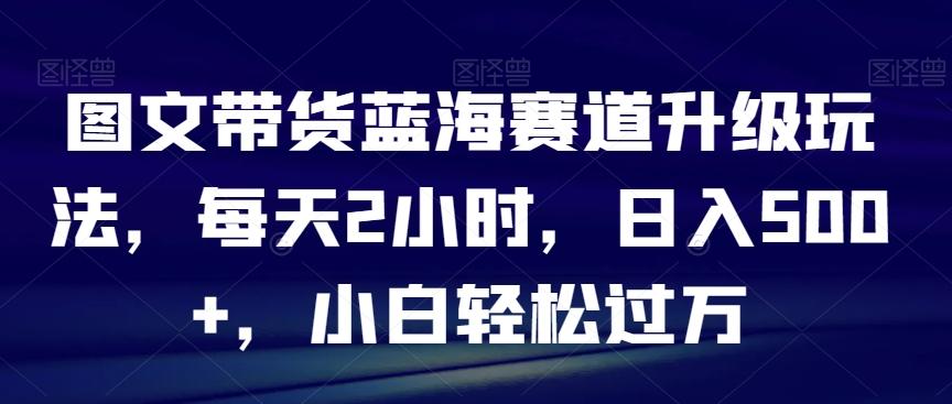 图文带货蓝海赛道升级玩法，每天2小时，日入500+，小白轻松过万-网创资源