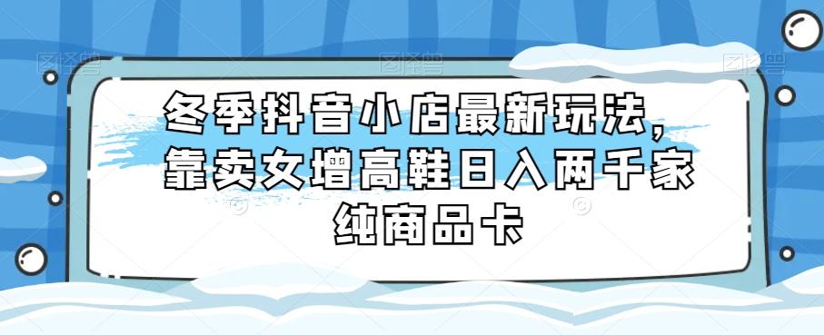 冬季抖音小店最新玩法，靠卖女增高鞋日入两千家纯商品卡【揭秘】-网创资源