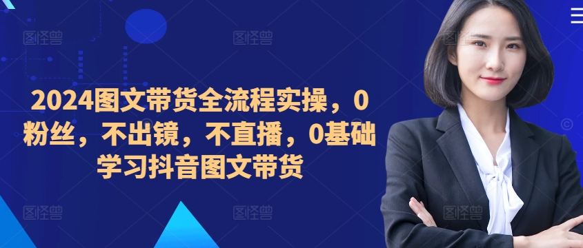 ​​​​​​2024图文带货全流程实操，0粉丝，不出镜，不直播，0基础学习抖音图文带货-网创资源