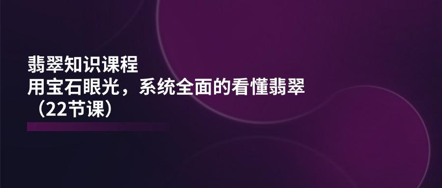 翡翠知识课程，用宝石眼光，系统全面的看懂翡翠(22节课-网创资源