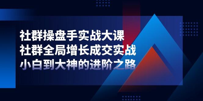 社群-操盘手实战大课：社群 全局增长成交实战，小白到大神的进阶之路-网创资源