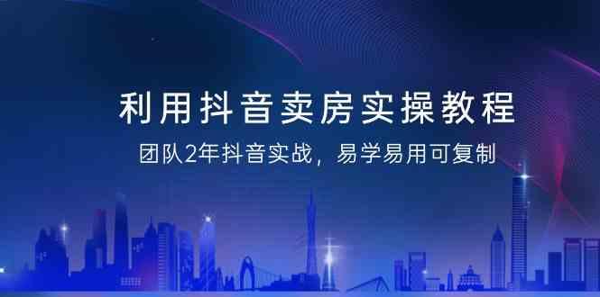 利用抖音卖房实操教程，团队2年抖音实战，易学易用可复制(无水印课程)-网创资源