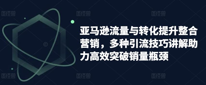 亚马逊流量与转化提升整合营销，多种引流技巧讲解助力高效突破销量瓶颈-网创资源