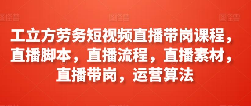 工立方劳务短视频直播带岗课程，直播脚本，直播流程，直播素材，直播带岗，运营算法-网创资源