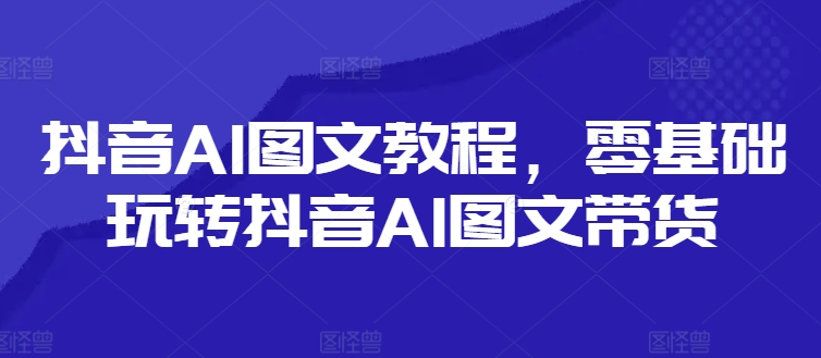 抖音AI图文教程，零基础玩转抖音AI图文带货-网创资源