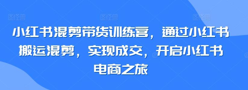 小红书混剪带货训练营，通过小红书搬运混剪，实现成交，开启小红书电商之旅-网创资源