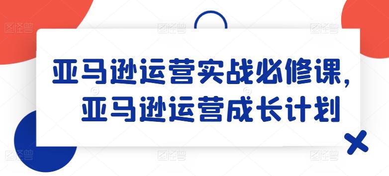 亚马逊运营实战必修课，亚马逊运营成长计划-网创资源