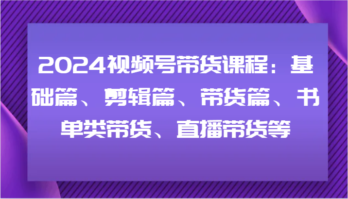 2024视频号带货课程：基础篇、剪辑篇、带货篇、书单类带货、直播带货等-网创资源