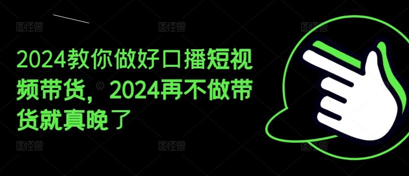2024教你做好口播短视频带货，2024再不做带货就真晚了-网创资源