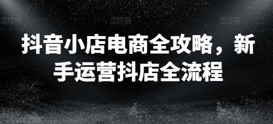 抖音小店电商全攻略，新手运营抖店全流程-网创资源