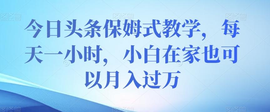 今日头条保姆式教学，每天一小时，小白在家也可以月入过万【揭秘】-网创资源