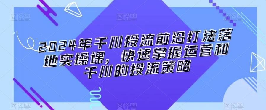 2024年千川投流前沿打法落地实操课，快速掌握运营和千川的投流策略-网创资源