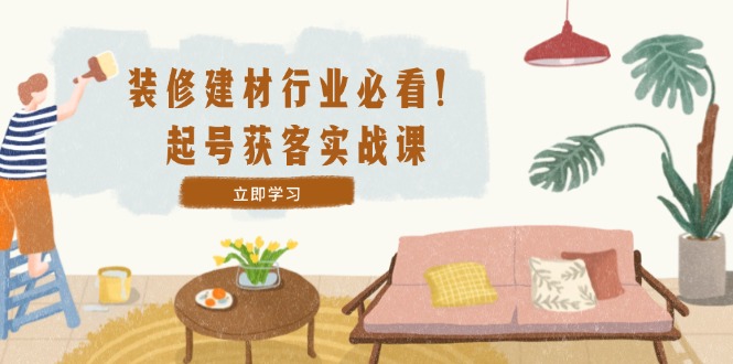 装修-建材行业必看！起号获客实战课：精准定位+爆款视频+高效运营-网创资源
