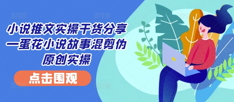 小说推文实操干货分享—蛋花小说故事混剪伪原创实操-网创资源