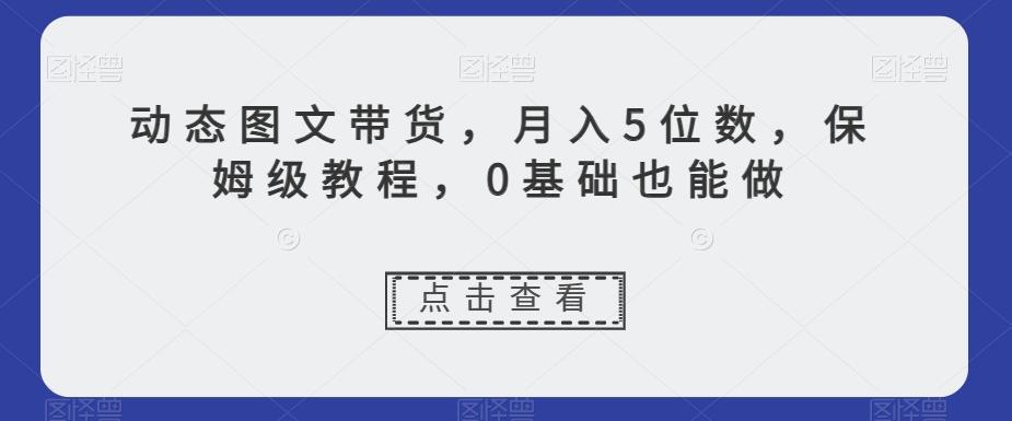 动态图文带货，月入5位数，保姆级教程，0基础也能做【揭秘】-网创资源